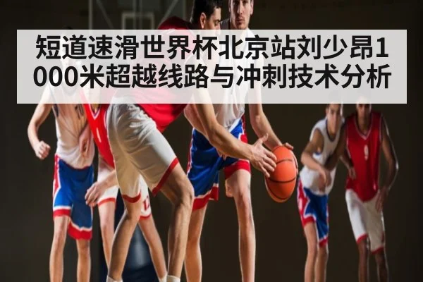 短道速滑世界杯北京站刘少昂1000米超越线路与冲刺技术分析（c7c7）