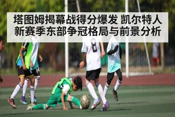 塔图姆揭幕战得分爆发 凯尔特人新赛季东部争冠格局与前景分析（c7c7）